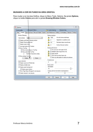 www.marcoartes.com.br
Professor Marco Antônio  7
MUDANDO A COR DO FUNDO DA ÁREA GRÁFICA.
Para mudar a cor da área Gráfica, clique no Menu Tools, Options. Na janela Options,
clique no botão Colors para abrir a janela Drawing Window Colors.
 