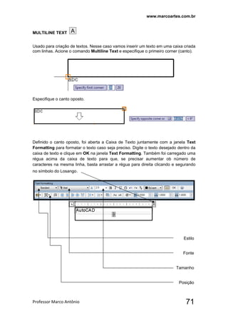www.marcoartes.com.br
Professor Marco Antônio  71
MULTILINE TEXT
Usado para criação de textos. Nesse caso vamos inserir um texto em uma caixa criada
com linhas. Acione o comando Multiline Text e especifique o primeiro corner (canto).
Especifique o canto oposto.
Definido o canto oposto, foi aberta a Caixa de Texto juntamente com a janela Text
Formatting para formatar o texto caso seja preciso. Digite o texto desejado dentro da
caixa de texto e clique em OK na janela Text Formatting. Também foi carregado uma
régua acima da caixa de texto para que, se precisar aumentar ob número de
caracteres na mesma linha, basta arrastar a régua para direita clicando e segurando
no símbolo do Losango.
Estilo
Fonte
Tamanho
Posição
 