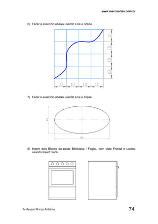 www.marcoartes.com.br
Professor Marco Antônio  74
6) Fazer o exercício abaixo usando Line e Spline.
7) Fazer o exercício abaixo usando Line e Elipse.
8) Inserir dois Blocos da pasta Biblioteca / Fogão, com vista Frontal e Lateral
usando Insert Block.
 