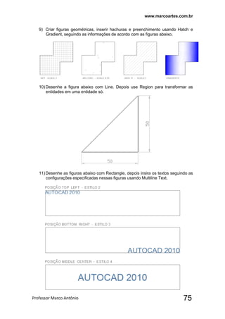 www.marcoartes.com.br
Professor Marco Antônio  75
9) Criar figuras geométricas, inserir hachuras e preenchimento usando Hatch e
Gradient, seguindo as informações de acordo com as figuras abaixo.
10)Desenhe a figura abaixo com Line. Depois use Region para transformar as
entidades em uma entidade só.
11)Desenhe as figuras abaixo com Rectangle, depois insira os textos seguindo as
configurações especificadas nessas figuras usando Multiline Text.
 