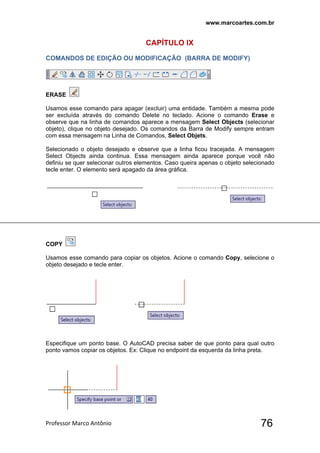 www.marcoartes.com.br
Professor Marco Antônio  76
CAPÍTULO lX
COMANDOS DE EDIÇÃO OU MODIFICAÇÃO (BARRA DE MODIFY)
ERASE
Usamos esse comando para apagar (excluir) uma entidade. Também a mesma pode
ser excluída através do comando Delete no teclado. Acione o comando Erase e
observe que na linha de comandos aparece a mensagem Select Objects (selecionar
objeto), clique no objeto desejado. Os comandos da Barra de Modify sempre entram
com essa mensagem na Linha de Comandos, Select Objets.
Selecionado o objeto desejado e observe que a linha ficou tracejada. A mensagem
Select Objects ainda continua. Essa mensagem ainda aparece porque você não
definiu se quer selecionar outros elementos. Caso queira apenas o objeto selecionado
tecle enter. O elemento será apagado da área gráfica.
COPY
Usamos esse comando para copiar os objetos. Acione o comando Copy, selecione o
objeto desejado e tecle enter.
Especifique um ponto base. O AutoCAD precisa saber de que ponto para qual outro
ponto vamos copiar os objetos. Ex: Clique no endpoint da esquerda da linha preta.
 