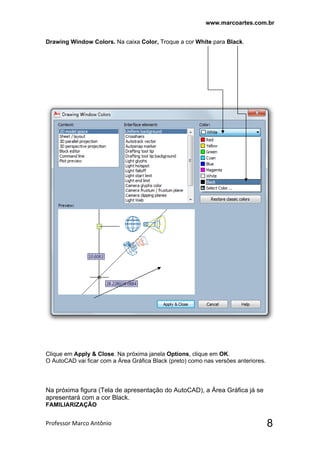 www.marcoartes.com.br
Professor Marco Antônio  8
Drawing Window Colors. Na caixa Color, Troque a cor White para Black.
Clique em Apply & Close. Na próxima janela Options, clique em OK.
O AutoCAD vai ficar com a Área Gráfica Black (preto) como nas versões anteriores.
Na próxima figura (Tela de apresentação do AutoCAD), a Área Gráfica já se
apresentará com a cor Black.
FAMILIARIZAÇÃO
 