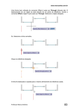 www.marcoartes.com.br
Professor Marco Antônio  83
Uma forma bem utilizada do comando Offset é optar por Through (Através de). O
deslocamento de um objeto se dará através de um ponto de referência. Acione o
comando Offset e digite T para optar por Through. Selecione o objeto desejado.
Ex: Selecione a linha vermelha.
Clique na referência desejada.
A linha foi deslocada e copiada para o mesmo alinhamento da referência usada.
 