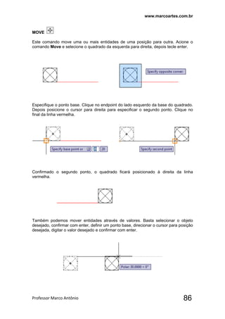 www.marcoartes.com.br
Professor Marco Antônio  86
MOVE
Este comando move uma ou mais entidades de uma posição para outra. Acione o
comando Move e selecione o quadrado da esquerda para direita, depois tecle enter.
Especifique o ponto base. Clique no endpoint do lado esquerdo da base do quadrado.
Depois posicione o cursor para direita para especificar o segundo ponto. Clique no
final da linha vermelha.
Confirmado o segundo ponto, o quadrado ficará posicionado à direita da linha
vermelha.
Também podemos mover entidades através de valores. Basta selecionar o objeto
desejado, confirmar com enter, definir um ponto base, direcionar o cursor para posição
desejada, digitar o valor desejado e confirmar com enter.
 