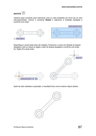www.marcoartes.com.br
Professor Marco Antônio  87
ROTATE
Usamos esse comando para rotacionar uma ou mais entidades em torno de um eixo
pré-especificado. Acione o comando Rotate e selecione a entidade desejada e
confirme com enter.
Especifique o ponto base (eixo de rotação). Posicione o cursor em direção do ângulo
desejado e dê um clique ou digite o valor do ângulo desejado e confirme com enter.
Ex: Digite 45 e tecle enter.
Após ter sido realizada a operação, o resultado ficou como mostra a figura abaixo.
 