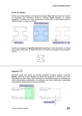 www.marcoartes.com.br
Professor Marco Antônio  89
Escala de redução
Vamos usar nesse exemplo uma escala de redução, Esc. 1/2. Vai reduzir em 2 vezes
as dimensões dos elementos. Acione o comando Scale, selecione os objetos
desejados e confirme com enter. Especifique o ponto base. A partir desse ponto os
objetos tendem a crescer ou diminuir.
A próxima mensagem é specify scale fator (especifique o fator de escala), Ex: Digite
0.5 ou 1/2 e tecle enter. O objeto diminuiu em 2 vezes com relação ao seu tamanho
original.
STRETCH
Comando usado para esticar ou encolher entidades em geral. Acione o comando
Stretch, selecione a parte desejada da direita para esquerda e confirme com enter.
Especifique um ponto base. Serão esticadas ou encolhidas apenas as entidades que
foram selecionadas parcialmente. As entidades que foram totalmente contornadas
pela janela de seleção apenas moveram de local.
 