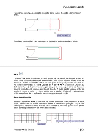 www.marcoartes.com.br
Professor Marco Antônio  90
Posicione o cursor para a direção desejada, digite o valor desejado e confirme com
enter.
Depois de confirmado o valor desejado, foi esticado a parte desejada do objeto.
TRIM
Usamos Trim para aparar uma ou mais partes de um objeto em relação a uma ou
mais facas cortantes (entidades selecionadas para cortar) quando estas estão se
cruzando. Acione o comando Trim e observe que a mensagem próxima ao cursor ou
na linha de comandos é Select Objects or < Select All > (Selecionar Objetos ou
Selecionar Todos). A primeira mensagem sempre é a mensagem ativa, se clicar em
alguma entidade está optando por Select Objects. A outra opção aparece entre os
sinais de menor e maior < >. Caso queira usar a opção < Select All > que aparece
entre os sinais de < e >, tecle enter para optar pela segunda opção.
Trim Select Objects
Acione o comando Trim e selecione as linhas vermelhas como referência e tecle
enter. Nesse caso as linhas vermelhas serão os limites da aparagem. Clique nas
linhas pretas horizontais entre as duas linhas vermelhas. Observe que as linhas pretas
estão sendo aparadas entre os limites selecionados.
 