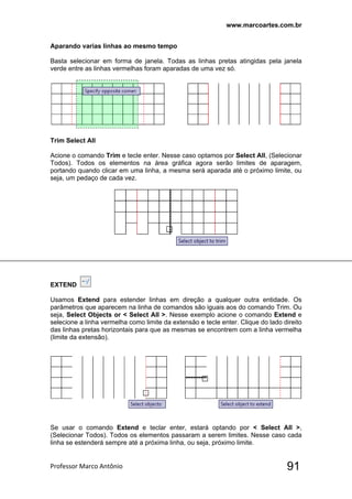 www.marcoartes.com.br
Professor Marco Antônio  91
Aparando varias linhas ao mesmo tempo
Basta selecionar em forma de janela. Todas as linhas pretas atingidas pela janela
verde entre as linhas vermelhas foram aparadas de uma vez só.
Trim Select All
Acione o comando Trim e tecle enter. Nesse caso optamos por Select All, (Selecionar
Todos). Todos os elementos na área gráfica agora serão limites de aparagem,
portando quando clicar em uma linha, a mesma será aparada até o próximo limite, ou
seja, um pedaço de cada vez.
EXTEND
Usamos Extend para estender linhas em direção a qualquer outra entidade. Os
parâmetros que aparecem na linha de comandos são iguais aos do comando Trim. Ou
seja, Select Objects or < Select All >. Nesse exemplo acione o comando Extend e
selecione a linha vermelha como limite da extensão e tecle enter. Clique do lado direito
das linhas pretas horizontais para que as mesmas se encontrem com a linha vermelha
(limite da extensão).
Se usar o comando Extend e teclar enter, estará optando por < Select All >,
(Selecionar Todos). Todos os elementos passaram a serem limites. Nesse caso cada
linha se estenderá sempre até a próxima linha, ou seja, próximo limite.
 