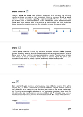 www.marcoartes.com.br
Professor Marco Antônio  92
BREAK AT POINT
Usamos Break at point para quebrar entidades, com exceção de círculos,
transformando-as em duas ou mais entidades. Acione o comando Break at point,
selecione o objeto desejado e especifique o ponto desejado. Observe que a linha preta
que está na parte de baixo do desenho é uma entidade só. Depois de especificado o
Break point essa mesma linha foi quebrada se transformada em duas entidades.
Nesse caso podemos selecionar uma das entidades e mudar de característica.
BREAK
Usamos Break para criar rupturas nas entidades. Acione o comando Break, selecione
o objeto desejado. Veja na segunda figura que automaticamente apareceu um sinal de
Osnap onde foi dado o primeiro clique pra selecionar o objeto. Posicione o cursor para
outra direção e clique novamente como mostra a terceira figura. Foi criada uma
ruptura no objeto entre os pontos clicados. Passamos a ter duas entidades.
JOIN
Com o comando Join podemos juntar duas ou mais entidades lineares (line, spline,
polyline, etc.) ou arcos. É importante que estas entidades estejam lineares “juntas” e
que pertençam a um mesmo tipo de entidade (line junta com line, spline com spline),
etc. Acione o comando Join, selecione os três objetos da esquerda e tecle enter. Os
três elementos se transformaram em uma entidade só. A entidade ficou com as
mesmas características do primeiro elemento selecionado. No caso a linha vermelha.
 
