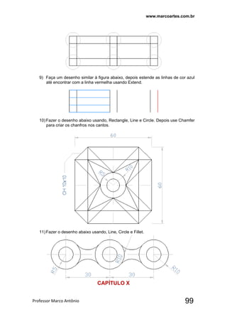 www.marcoartes.com.br
Professor Marco Antônio  99
9) Faça um desenho similar à figura abaixo, depois estende as linhas de cor azul
até encontrar com a linha vermelha usando Extend.
10)Fazer o desenho abaixo usando, Rectangle, Line e Circle. Depois use Chamfer
para criar os chanfros nos cantos.
11)Fazer o desenho abaixo usando, Line, Circle e Fillet.
CAPÍTULO X
 