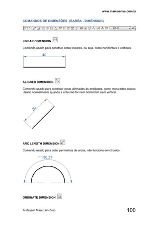 www.marcoartes.com.br
Professor Marco Antônio  100
COMANDOS DE DIMENSÕES (BARRA - DIMENSION)
LINEAR DIMENSION
Comando usado para construir cotas lineares, ou seja, cotas horizontais e verticais.
ALIGNED DIMENSION
Comando usado para construir cotas alinhadas às entidades, como mostradas abaixo.
Usado normalmente quando a cota não for nem horizontal, nem vertical.
ARC LENGTH DIMENSION
Comando usado para cotar perímetros de arcos, não funciona em círculos.
ORDINATE DIMENSION
 