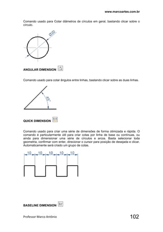 www.marcoartes.com.br
Professor Marco Antônio  102
Comando usado para Cotar diâmetros de círculos em geral, bastando clicar sobre o
círculo.
ANGULAR DIMENSION
Comando usado para cotar ângulos entre linhas, bastando clicar sobre as duas linhas.
QUICK DIMENSION
Comando usado para criar uma série de dimensões de forma otimizada e rápida. O
comando é particularmente útil para criar cotas por linha de base ou contínuas, ou
ainda para dimensionar uma série de círculos e arcos. Basta selecionar toda
geometria, confirmar com enter, direcionar o cursor para posição de desejada e clicar.
Automaticamente será criado um grupo de cotas.
BASELINE DIMENSION
 