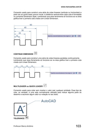 www.marcoartes.com.br
Professor Marco Antônio  103
Comando usado para construir uma série de cotas lineares (verticais ou horizontais) a
partir de um ponto base comum inicial. A distância vertical entre cada cota é formatada
no comando Dimension Style. Lembrando que essa ferramenta só funciona se na área
gráfica tiver a primeira cota criada com Linear Dimension.
CONTINUE DIMENSION
Comando usado para construir uma série de cotas lineares paralelas continuamente.
Lembrando que essa ferramenta só funciona se na área gráfica tiver a primeira cota
criada com Linear Dimension.
MULTILEADER ou QUICK LEADER
Comando usado para cotar sem mostrar o valor real, qualquer entidade. Esse tipo de
cota, na verdade, é uma seta normalmente utilizada para indicar alguma parte do
desenho e escrever algum valor ou notação no seu texto.
TOLERANCE
 
