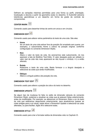 www.marcoartes.com.br
Professor Marco Antônio  104
Definem as variações máximas permitidas para uma forma ou perfil, orientação,
localização e desvios a partir da geometria exata no desenho. O AutoCAD adiciona
tolerâncias geométricas a um desenho em forma de grade de controle de
componentes.
CENTER MARK
Comando usado para desenhar linhas de centro em arcos e em círculos.
DIMENSION EDIT
Comando usado para alterar vários parâmetros do texto de uma cota. São eles:
 Home
Se um texto de uma cota estiver fora da posição (foi arrastada sem querer, por
exemplo), o subcomando Home o coloca na posição original, conforme
configuração no comando Dimension Styles.
 New
Altera o valor do texto da cota. Ao acionarmos este subcomando, irá nos
aparecer a tela do Multiline Text Edito. O valor desejado pode ser editado (o
valor real da cota não mais aparecerá se não houver o símbolo <>) e então
alterado.
 Rotate
Rotaciona o texto de uma cota. Basta fornecer o a ângulo desejado e
selecionar as cotas que serão modificadas.
 Oblique
Altera o a ângulo público (de posição) da cota.
DIMENSION TEXT EDIT
Comando usado para alterar a posição da cota e do texto no desenho.
DIMENSION UPDATE
Se algum tipo de mudança foi feita no estilo de dimensão (através do comando
Dimension Style), podemos a atualizar as cotas que já estavam feitas anteriormente,
antes da modificação. Por exemplo: se alterarmos no Dimension Style a cor do texto
da cota que estávamos desenhando anteriormente, para atualizarmos (passar as
cotas antigas para a cor atual), basta ativar o Dimension Update e selecionar as cotas
alteradas, ou para facilitar, digite All e selecione todas.
DIMENSION STYLE
Comando usado para criar e formatar estilos de dimensões visto no Capítulo VI.
 