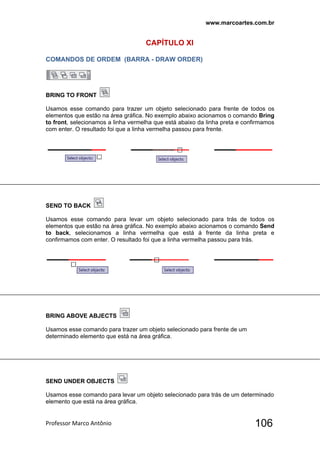 www.marcoartes.com.br
Professor Marco Antônio  106
CAPÍTULO XI
COMANDOS DE ORDEM (BARRA - DRAW ORDER)
BRING TO FRONT
Usamos esse comando para trazer um objeto selecionado para frente de todos os
elementos que estão na área gráfica. No exemplo abaixo acionamos o comando Bring
to front, selecionamos a linha vermelha que está abaixo da linha preta e confirmamos
com enter. O resultado foi que a linha vermelha passou para frente.
SEND TO BACK
Usamos esse comando para levar um objeto selecionado para trás de todos os
elementos que estão na área gráfica. No exemplo abaixo acionamos o comando Send
to back, selecionamos a linha vermelha que está á frente da linha preta e
confirmamos com enter. O resultado foi que a linha vermelha passou para trás.
BRING ABOVE ABJECTS
Usamos esse comando para trazer um objeto selecionado para frente de um
determinado elemento que está na área gráfica.
SEND UNDER OBJECTS
Usamos esse comando para levar um objeto selecionado para trás de um determinado
elemento que está na área gráfica.
 