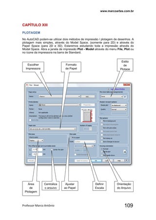 www.marcoartes.com.br
Professor Marco Antônio  109
CAPÍTULO XllI
PLOTAGEM
No AutoCAD podem-se utilizar dois métodos de impressão / plotagem de desenhos. A
plotagem mais simples, através do Model Space. (somente para 2D) e através do
Paper Space (para 2D e 3D). Estaremos estudando toda a impressão através do
Model Space. Abra a janela de impressão Plot - Model através do menu File, Plot ou
no ícone da impressora na barra de Standard.
Escolher
Impressora
Formato
de Papel
Estilo
de
Plotage
Área
de
Plotagem
Centraliza
o arquivo
Ajustar
ao Papel
Definir
Escala
Orientação
do Arquivo
 