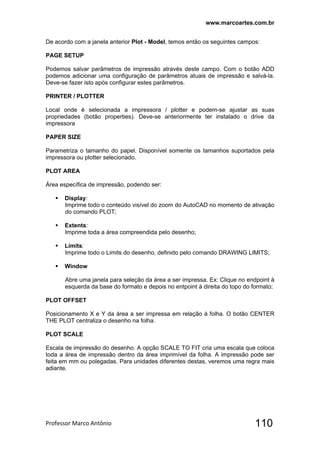 www.marcoartes.com.br
Professor Marco Antônio  110
De acordo com a janela anterior Plot - Model, temos então os seguintes campos:
PAGE SETUP
Podemos salvar parâmetros de impressão através deste campo. Com o botão ADD
podemos adicionar uma configuração de parâmetros atuais de impressão e salvá-la.
Deve-se fazer isto após configurar estes parâmetros.
PRINTER / PLOTTER
Local onde é selecionada a impressora / plotter e podem-se ajustar as suas
propriedades (botão properties). Deve-se anteriormente ter instalado o drive da
impressora
PAPER SIZE
Parametriza o tamanho do papel. Disponível somente os tamanhos suportados pela
impressora ou plotter selecionado.
PLOT AREA
Área específica de impressão, podendo ser:
 Display:
Imprime todo o conteúdo visível do zoom do AutoCAD no momento de ativação
do comando PLOT;
 Extents:
Imprime toda a área compreendida pelo desenho;
 Limits:
Imprime todo o Limits do desenho, definido pelo comando DRAWING LIMITS;
 Window
Abre uma janela para seleção da área a ser impressa. Ex: Clique no endpoint à
esquerda da base do formato e depois no entpoint à direita do topo do formato;
PLOT OFFSET
Posicionamento X e Y da área a ser impressa em relação à folha. O botão CENTER
THE PLOT centraliza o desenho na folha.
PLOT SCALE
Escala de impressão do desenho. A opção SCALE TO FIT cria uma escala que coloca
toda a área de impressão dentro da área imprimível da folha. A impressão pode ser
feita em mm ou polegadas. Para unidades diferentes destas, veremos uma regra mais
adiante.
 