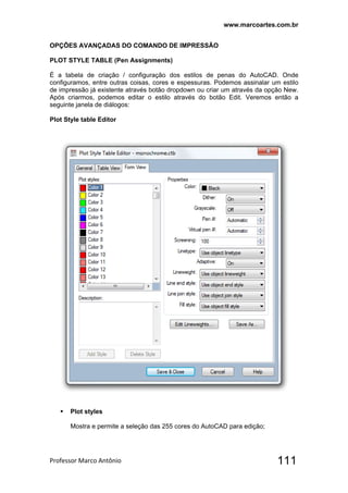 www.marcoartes.com.br
Professor Marco Antônio  111
OPÇÕES AVANÇADAS DO COMANDO DE IMPRESSÃO
PLOT STYLE TABLE (Pen Assignments)
É a tabela de criação / configuração dos estilos de penas do AutoCAD. Onde
configuramos, entre outras coisas, cores e espessuras. Podemos assinalar um estilo
de impressão já existente através botão dropdown ou criar um através da opção New.
Após criarmos, podemos editar o estilo através do botão Edit. Veremos então a
seguinte janela de diálogos:
Plot Style table Editor
 Plot styles
Mostra e permite a seleção das 255 cores do AutoCAD para edição;
 