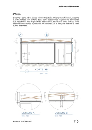 www.marcoartes.com.br
Professor Marco Antônio  115
2º Passo.
Desenhe o Corte AB de acordo com modelo abaixo. Para ter mais facilidade, desenhe
o corte alinhado com a Planta Baixa como desenhamos na prancheta. Lembrando
que, nós abrimos mão da prancheta, mas devemos desenhar de forma alinhada como
desenhávamos usando a prancheta. Os detalhes A e B são para melhorar a visão
quanto ao telhado.
 