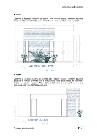 www.marcoartes.com.br
Professor Marco Antônio  117
4º Passo.
Desenhe a Fachada Principal de acordo com modelo abaixo. Também devemos
desenhar a fachada alinhada com a Planta Baixa como desenhamos na prancheta.
5º Passo.
Desenhe a Fachada Lateral de acordo com modelo abaixo. Também devemos
desenhar a fachada alinhada com a Planta Baixa como desenhamos na prancheta.
Nesse caso devemos copiar a Planta Baixa e Rotacionar a mesma colocando o lado
que desejamos ver a Fachada para baixo.
 