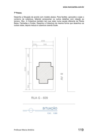www.marcoartes.com.br
Professor Marco Antônio  119
7º Passo.
Desenhe a Situação de acordo com modelo abaixo. Para facilitar, aproveite e copie o
contorno da cobertura, faltando acrescentar os outros detalhes com relação ao
terreno. Obs.: A Cobertura também tem que estar numa escala diferente da Planta
Baixa, Fachadas e Cortes. Desenhe a Cobertura da mesma forma que desenhou as
outras vistas, depois reduza a cobertura usando Scale.
 