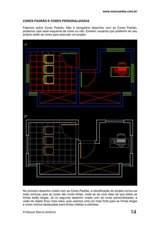 www.marcoartes.com.br
Professor Marco Antônio  14
CORES PADRÃO E CORES PERSONALIZADAS
Falamos sobre Cores Padrão. Não é obrigatório desenhar com as Cores Padrão,
podemos usar esse esquema de cores ou não. Existem usuários que preferem ter seu
próprio estilo de cores para executar um projeto.
1º
2º
No primeiro desenho criado com as Cores Padrão, a identificação do projeto tornou-se
mais confusa, pois as cores são muito fortes, onde se da uma ideia de que todas as
linhas estão largas. Já no segundo desenho criado com as cores personalizadas, a
visão do objeto ficou mais clara, pois usamos uma cor mais forte para as linhas largas
e cores menos destacadas para linhas médias e estreitas.
 