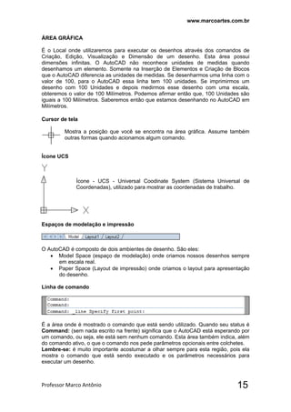 www.marcoartes.com.br
Professor Marco Antônio  15
ÁREA GRÁFICA
É o Local onde utilizaremos para executar os desenhos através dos comandos de
Criação, Edição, Visualização e Dimensão de um desenho. Esta área possui
dimensões infinitas. O AutoCAD não reconhece unidades de medidas quando
desenhamos um elemento. Somente na Inserção de Elementos e Criação de Blocos
que o AutoCAD diferencia as unidades de medidas. Se desenharmos uma linha com o
valor de 100, para o AutoCAD essa linha tem 100 unidades. Se imprimirmos um
desenho com 100 Unidades e depois medirmos esse desenho com uma escala,
obteremos o valor de 100 Milímetros. Podemos afirmar então que, 100 Unidades são
iguais a 100 Milímetros. Saberemos então que estamos desenhando no AutoCAD em
Milímetros.
Cursor de tela
Mostra a posição que você se encontra na área gráfica. Assume também
outras formas quando acionamos algum comando.
Ícone UCS
Ícone - UCS - Universal Coodinate System (Sistema Universal de
Coordenadas), utilizado para mostrar as coordenadas de trabalho.
Espaços de modelação e impressão
O AutoCAD é composto de dois ambientes de desenho. São eles:
 Model Space (espaço de modelação) onde criamos nossos desenhos sempre
em escala real.
 Paper Space (Layout de impressão) onde criamos o layout para apresentação
do desenho.
Linha de comando
É a área onde é mostrado o comando que está sendo utilizado. Quando seu status é
Command: (sem nada escrito na frente) significa que o AutoCAD está esperando por
um comando, ou seja, ele está sem nenhum comando. Esta área também indica, além
do comando ativo, o que o comando nos pede parâmetros opcionais entre colchetes.
Lembre-se: é muito importante acostumar a olhar sempre para esta região, pois ela
mostra o comando que está sendo executado e os parâmetros necessários para
executar um desenho.
 