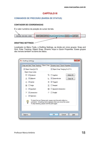 www.marcoartes.com.br
Professor Marco Antônio  18
CAPÍTULO llI
COMANDOS DE PRECISÃO (BARRA DE STATUS)
CONTADOR DE COORDENADAS
É o valor numérico da posição do cursor de tela.
DRAFTING SETTINGS
Localizado no Menu Tools, o Drafting Settings, se divide em cinco grupos: Snap and
Grid, Polar Tracking, Object Snap, Dinamic Imput e Quick Properties. Esses grupos
são visíveis também na barra de status.
 