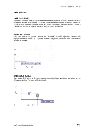 www.marcoartes.com.br
Professor Marco Antônio  19
SNAP AND GRID
SNAP (Snap Mode)
Tabula o cursor de tela na dimensão selecionada para que possamos desenhar com
um pouco a mais de precisão. Pode ser trabalhado em qualquer dimensão escolhida.
Ajuste o Snap através dos guias Snap X e Snap Y Spacing. Os guias Angle, X Base e
Y Base são utilizados para se trabalhar em um plano isométrico.
GRID (Grid Display)
Cria uma grade de pontos dentro do DRAWING LIMITS ajustado. Acerte seu
espaçamento nas guias X e Y Spacing. Podemos ligá-lo e desligá-lo mais rapidamente
através da tecla F7.
ORTHO (Orth Molde)
Com botão Orth ativo, as linhas e outros elementos ficam paralelos aos eixos x e y.
Ortogonal (Linhas Verticais e Horizontais).
 