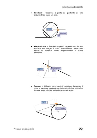 www.marcoartes.com.br
Professor Marco Antônio  22
 Quadrant - Seleciona o ponto de quadrante de uma
circunferência ou de um arco.
 Perpendicular - Seleciona o ponto perpendicular de uma
entidade em relação à outra. Normalmente usa-se para
esticar ou construir linhas perpendiculares a outras
existentes.
 Tangent – Utilizado para construir entidades tangentes à
outra já existente, podendo ser feito entre linhas e círculos,
linhas e arcos, círculos e círculos e arcos e arcos.
 