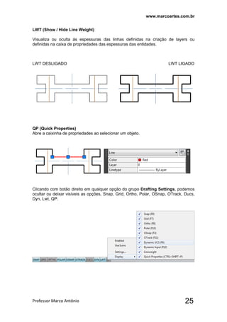 www.marcoartes.com.br
Professor Marco Antônio  25
LWT (Show / Hide Line Weight)
Visualiza ou oculta ás espessuras das linhas definidas na criação de layers ou
definidas na caixa de propriedades das espessuras das entidades.
LWT DESLIGADO LWT LIGADO
QP (Quick Properties)
Abre a caixinha de propriedades ao selecionar um objeto.
Clicando com botão direito em qualquer opção do grupo Drafting Settings, podemos
ocultar ou deixar visíveis as opções, Snap, Grid, Ortho, Polar, OSnap, OTrack, Ducs,
Dyn, Lwt, QP.
 