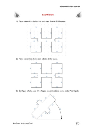 www.marcoartes.com.br
Professor Marco Antônio  26
EXERCÍCIOS
1) Fazer o exercício abaixo com os botões Snap e Grid legados.
2) Fazer o exercício abaixo com o botão Ortho ligado.
3) Configure o Polar para 45º e Faça o exercício abaixo com o botão Polar ligado.
 