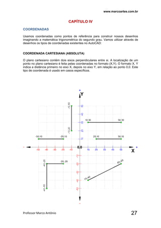 www.marcoartes.com.br
Professor Marco Antônio  27
CAPÍTULO lV
COORDENADAS
Usamos coordenadas como pontos de referência para construir nossos desenhos
imaginando a matemática trigonométrica do segundo grau. Vamos utilizar através de
desenhos os tipos de coordenadas existentes no AutoCAD:
COORDENADA CARTESIANA (ABSOLUTA)
O plano cartesiano contém dois eixos perpendiculares entre si. A localização de um
ponto no plano cartesiano é feita pelas coordenadas no formato (X,Y). O formato X, Y
indica a distância primeiro no eixo X, depois no eixo Y, em relação ao ponto 0,0. Este
tipo de coordenada é usado em casos específicos.
 