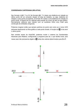 www.marcoartes.com.br
Professor Marco Antônio  28
COORDENADA CARTESIANA (RELATIVA)
Seu formato é @X, Y ou W. No formato @X, Y é dada uma distância em relação ao
último ponto de um comando clicado na área de trabalho, ou seja, distância em
relação a outro ponto já existente. O formato W é dado a uma distância em relação ao
ponto inicial. O ângulo de W e definido pela posição do cursor de tela na área gráfica.
Normalmente utiliza-se este método com os auxiliares Ortho e/ou Polar para
construção de entidades ortogonais.
Podemos imaginar então que sempre partimos do ponto zero como se o ícone UCS
estivesse deslocando na Área gráfica a cada ponto clicado. A função do @ é de zerar
o ultimo ponto.
Nas versões atuais do AutoCAD, podemos mudar o sistema de Coordenadas
Absolutas para Relativa, configurando o programa para tal, o que facilita muito, pois
nesse caso não precisamos digitar o @ antes dos valores determinados para X e Y.
 