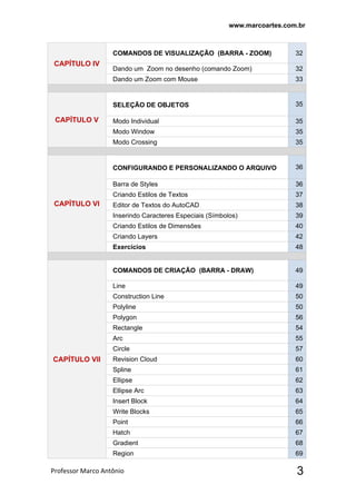 www.marcoartes.com.br
Professor Marco Antônio  3
CAPÍTULO lV
COMANDOS DE VISUALIZAÇÃO (BARRA - ZOOM) 32
Dando um Zoom no desenho (comando Zoom) 32
Dando um Zoom com Mouse 33
CAPÍTULO V
SELEÇÃO DE OBJETOS 35
Modo Individual 35
Modo Window 35
Modo Crossing 35
CAPÍTULO VI
CONFIGURANDO E PERSONALIZANDO O ARQUIVO 36
Barra de Styles 36
Criando Estilos de Textos 37
Editor de Textos do AutoCAD 38
Inserindo Caracteres Especiais (Símbolos) 39
Criando Estilos de Dimensões 40
Criando Layers 42
Exercícios 48
CAPÍTULO Vll
COMANDOS DE CRIAÇÃO (BARRA - DRAW) 49
Line 49
Construction Line 50
Polyline 50
Polygon 56
Rectangle 54
Arc 55
Circle 57
Revision Cloud 60
Spline 61
Ellipse 62
Ellipse Arc 63
Insert Block 64
Write Blocks 65
Point 66
Hatch 67
Gradient 68
Region  69
 