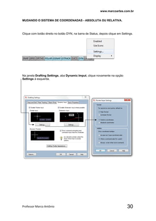 www.marcoartes.com.br
Professor Marco Antônio  30
MUDANDO O SISTEMA DE COORDENADAS - ABSOLUTA OU RELATIVA.
Clique com botão direito no botão DYN, na barra de Status, depois clique em Settings.
Na janela Drafting Settings, aba Dynamic Imput, clique novamente na opção
Settings á esquerda.
 
