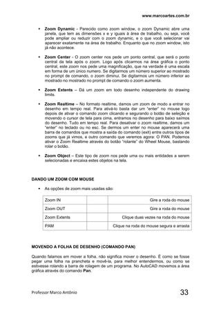 www.marcoartes.com.br
Professor Marco Antônio  33
 Zoom Dynamic - Parecido como zoom window, o zoom Dynamic abre uma
janela, que tem as dimensões x e y iguais à área de trabalho, ou seja, você
pode ampliar ou reduzir com o zoom dynamic, e o que você selecionar vai
aparecer exatamente na área de trabalho. Enquanto que no zoom window, isto
já não acontece.
 Zoom Center - O zoom center nos pede um ponto central, que será o ponto
central da tela após o zoom. Logo após clicarmos na área gráfica o ponto
central, este zoom nos pede uma magnificação, que na verdade é uma escala
em forma de um único numero. Se digitarmos um número superior ao mostrado
no prompt de comando, o zoom diminui. Se digitarmos um número inferior ao
mostrado no mostrado no prompt de comando o zoom aumenta.
 Zoom Extents – Dá um zoom em todo desenho independente do drawing
limits.
 Zoom Realtime – No formato realtime, damos um zoom de modo a entrar no
desenho em tempo real. Para ativá-lo basta dar um “enter” no mouse logo
depois de ativar o comando zoom clicando e segurando o botão de seleção e
movendo o cursor de tela para cima, entramos no desenho para baixo saímos
do desenho. Tudo em tempo real. Para desativar o zoom realtime, damos um
“enter” no teclado ou no esc. Se dermos um enter no mouse aparecerá uma
barra de comandos que mostra a saída do comando (exit) entre outros tipos de
zooms que já vimos, e outro comando que veremos agora: O PAN. Podemos
ativar o Zoom Realtime através do botão “rolante” do Wheel Mouse, bastando
rolar o botão.
 Zoom Object – Este tipo de zoom nos pede uma ou mais entidades a serem
selecionadas e encaixa estes objetos na tela.
DANDO UM ZOOM COM MOUSE
 As opções de zoom mais usadas são:
Zoom IN Gire a roda do mouse
Zoom OUT Gire a roda do mouse
Zoom Extents Clique duas vezes na roda do mouse
PAM Clique na roda do mouse segura e arrasta
MOVENDO A FOLHA DE DESENHO (COMANDO PAN)
Quando falamos em mover a folha, não significa mover o desenho. É como se fosse
pegar uma folha na prancheta e movê-la, para melhor entendermos, ou como se
estivesse rolando a barra de rolagem de um programa. No AutoCAD movemos a área
gráfica através do comando Pan.
 