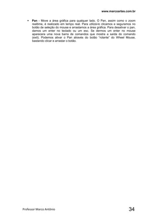 www.marcoartes.com.br
Professor Marco Antônio  34
 Pan - Move a área gráfica para qualquer lado. O Pan, assim como o zoom
realtime, é realizado em tempo real. Para utilizá-lo clicamos e seguramos no
botão de seleção do mouse e arrastamos a área gráfica. Para desativar o pan,
damos um enter no teclado ou um esc. Se dermos um enter no mouse
aparecera uma nova barra de comandos que mostra a saída do comando
(exit). Podemos ativar o Pan através do botão “rolante” do Wheel Mouse,
bastando clicar e arrastar o botão.
 