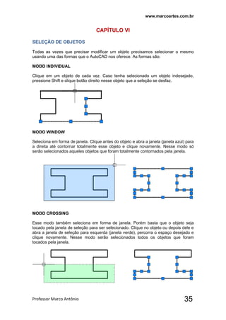 www.marcoartes.com.br
Professor Marco Antônio  35
CAPÍTULO Vl
SELEÇÃO DE OBJETOS
Todas as vezes que precisar modificar um objeto precisamos selecionar o mesmo
usando uma das formas que o AutoCAD nos oferece. As formas são:
MODO INDIVIDUAL
Clique em um objeto de cada vez. Caso tenha selecionado um objeto indesejado,
pressione Shift e clique botão direito nesse objeto que a seleção se desfaz.
MODO WINDOW
Seleciona em forma de janela. Clique antes do objeto e abra a janela (janela azul) para
a direita até contornar totalmente esse objeto e clique novamente. Nesse modo só
serão selecionados aqueles objetos que foram totalmente contornados pela janela.
MODO CROSSING
Esse modo também seleciona em forma de janela. Porém basta que o objeto seja
tocado pela janela de seleção para ser selecionado. Clique no objeto ou depois dele e
abra a janela de seleção para esquerda (janela verde), percorra o espaço desejado e
clique novamente. Nesse modo serão selecionados todos os objetos que foram
tocados pela janela.
 