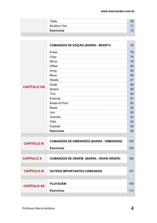 www.marcoartes.com.br
Professor Marco Antônio  4
Table 69
Multiline Text 71
Exercícios 72
CAPÍTULO Vlll
COMANDOS DE EDIÇÃO (BARRA - MODIFY) 76
Erase 76
Copy 76
Mirror 78
Offset 80
Array 84
Move 86
Rotate 87
Scale 88
Stretch 89
Trim 90
Extende 91
Break at Point 92
Break 92
Join 92
Chamfer 93
Fillet 94
Explode 95
Exercícios 96
CAPÍTULO lX
COMANDOS DE DIMENSÕES (BARRA - DIMENSION) 100
Exercícios 105
CAPÍTULO X COMANDOS DE ORDEM (BARRA - DRAW ORDER) 106
CAPÍTULO Xl OUTROS IMPORTANTES COMANDOS 107
CAPÍTULO Xll
PLOTAGEM 109
Exercícios 113
 
