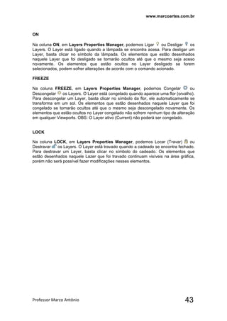www.marcoartes.com.br
Professor Marco Antônio  43
ON
Na coluna ON, em Layers Properties Manager, podemos Ligar ou Desligar os
Layers. O Layer está ligado quando a lâmpada se encontra acesa. Para desligar um
Layer, basta clicar no símbolo da lâmpada. Os elementos que estão desenhados
naquele Layer que foi desligado se tornarão ocultos até que o mesmo seja aceso
novamente. Os elementos que estão ocultos no Layer desligado se forem
selecionados, podem sofrer alterações de acordo com o comando acionado.
FREEZE
Na coluna FREEZE, em Layers Properties Manager, podemos Congelar ou
Descongelar os Layers. O Layer está congelado quando aparece uma flor (orvalho).
Para descongelar um Layer, basta clicar no símbolo da flor, ele automaticamente se
transforma em um sol. Os elementos que estão desenhados naquele Layer que foi
congelado se tornarão ocultos até que o mesmo seja descongelado novamente. Os
elementos que estão ocultos no Layer congelado não sofrem nenhum tipo de alteração
em qualquer Viewports. OBS: O Layer ativo (Current) não poderá ser congelado.
LOCK
Na coluna LOCK, em Layers Properties Manager, podemos Locar (Travar) ou
Destravar os Layers. O Layer está travado quando a cadeado se encontra fechado.
Para destravar um Layer, basta clicar no símbolo do cadeado. Os elementos que
estão desenhados naquele Lazer que foi travado continuam visíveis na área gráfica,
porém não será possível fazer modificações nesses elementos.
 