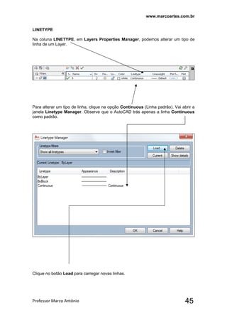 www.marcoartes.com.br
Professor Marco Antônio  45
LINETYPE
Na coluna LINETYPE, em Layers Properties Manager, podemos alterar um tipo de
linha de um Layer.
Para alterar um tipo de linha, clique na opção Continuous (Linha padrão). Vai abrir a
janela Linetype Manager. Observe que o AutoCAD trás apenas a linha Continuous
como padrão.
Clique no botão Load para carregar novas linhas.
 