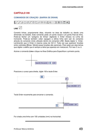 www.marcoartes.com.br
Professor Marco Antônio  49
CAPÍTULO Vlll
COMANDOS DE CRIAÇÃO (BARRA DE DRAW)
LINE
Constrói linhas, propriamente ditas, clicando na área de trabalho ou dando uma
dimensão via teclado. Este comando pede um ponto inicial e um ponto final da linha,
Pode-se fechar um “polígono de linhas” digitando C Enter (Close) na Linha de
Comando. Pode-se também voltar (apagar) a última linha sem sair do comando
através do comando Undo utilizado dentro do comando LINE. Basta digitar U Enter.
Lembrando que U Enter é mesma coisa de Ctrl Z. Toda vez que aparecer funções
entre colchetes [Close / Undo] essas funções são opcionais. Para optar por elas temos
que digitar o atalho que é sempre a letra que aparece em maiúsculo. Por isso C ou U.
Acione o comando Line e clique na Área Gráfica para Especificar o primeiro ponto.
Posicione o cursor para direita, digite 100 e tecle Enter.
Tecle Enter novamente para encerrar o comando.
Foi criada uma linha com 100 unidades (mm) na horizontal.
 