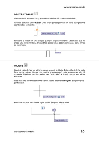 www.marcoartes.com.br
Professor Marco Antônio  50
CONSTRUCTION LINE
Constrói linhas auxiliares, só que estas são infinitas nas duas extremidades.
Acione o comando Construction Line, clique para especificar um ponto ou digite uma
coordenada e tecle enter.
Posicione o cursor em uma direção qualquer clique novamente. Observa-se que foi
criada uma linha infinita na área gráfica. Essas linhas podem ser usadas como linhas
de construção.
POLYLINE
Constrói várias linhas em série formando uma só entidade. Este estilo de linha pode
fazer arcos, splines (linhas com cantos arredondados), criar espessuras, etc. O
comando. Polylines também podem ser “explodidos” e transformados em várias
entidades.
Para criar uma entidade com linha e arco. Acione o comando Polyline e especifique o
ponto inicial.
Posicione o cursor para direita, digite o valor desejado e tecle enter.
 