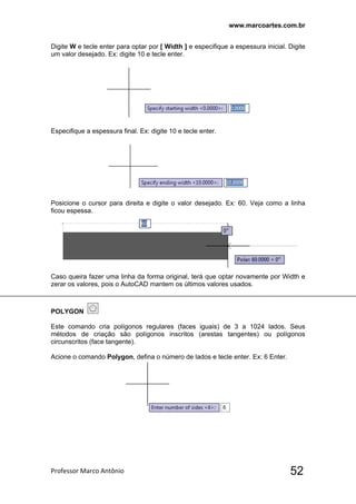 www.marcoartes.com.br
Professor Marco Antônio  52
Digite W e tecle enter para optar por [ Width ] e especifique a espessura inicial. Digite
um valor desejado. Ex: digite 10 e tecle enter.
Especifique a espessura final. Ex: digite 10 e tecle enter.
Posicione o cursor para direita e digite o valor desejado. Ex: 60. Veja como a linha
ficou espessa.
Caso queira fazer uma linha da forma original, terá que optar novamente por Width e
zerar os valores, pois o AutoCAD mantem os últimos valores usados.
POLYGON
Este comando cria polígonos regulares (faces iguais) de 3 a 1024 lados. Seus
métodos de criação são polígonos inscritos (arestas tangentes) ou polígonos
circunscritos (face tangente).
Acione o comando Polygon, defina o número de lados e tecle enter. Ex: 6 Enter.
 