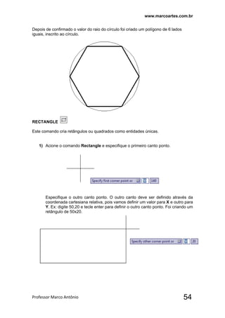www.marcoartes.com.br
Professor Marco Antônio  54
Depois de confirmado o valor do raio do círculo foi criado um polígono de 6 lados
iguais, inscrito ao círculo.
RECTANGLE
Este comando cria retângulos ou quadrados como entidades únicas.
1) Acione o comando Rectangle e especifique o primeiro canto ponto.
Especifique o outro canto ponto. O outro canto deve ser definido através da
coordenada cartesiana relativa, pois vamos definir um valor para X e outro para
Y. Ex: digite 50,20 e tecle enter para definir o outro canto ponto. Foi criando um
retângulo de 50x20.
 