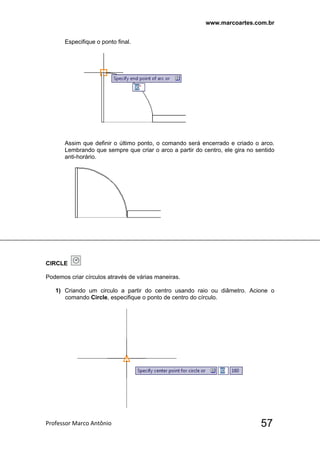 www.marcoartes.com.br
Professor Marco Antônio  57
Especifique o ponto final.
Assim que definir o último ponto, o comando será encerrado e criado o arco.
Lembrando que sempre que criar o arco a partir do centro, ele gira no sentido
anti-horário.
CIRCLE
Podemos criar círculos através de várias maneiras.
1) Criando um circulo a partir do centro usando raio ou diâmetro. Acione o
comando Circle, especifique o ponto de centro do círculo.
 