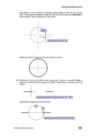 www.marcoartes.com.br
Professor Marco Antônio  58
Especifique o raio do círculo ou diâmetro. Basta digitar o valor do raio e teclar
enter. Caso opte por diâmetro, digite D, tecle enter para optar por [ Diameter ],
depois digite o valor do diâmetro e tecle enter.
Assim que definir o valor do raio, será criado o círculo.
2) Criando um circulo coincidindo com dois pontos. Acione o comando Circle, e
digite 2P e tecle enter para optar por [ 2P ]. Especifique o primeiro ponto do
círculo.
Especifique o segundo ponto do círculo.
 