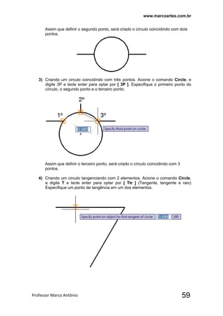 www.marcoartes.com.br
Professor Marco Antônio  59
Assim que definir o segundo ponto, será criado o círculo coincidindo com dois
pontos.
3) Criando um circulo coincidindo com três pontos. Acione o comando Circle, e
digite 3P e tecle enter para optar por [ 3P ]. Especifique o primeiro ponto do
círculo, o segundo ponto e o terceiro ponto.
Assim que definir o terceiro ponto, será criado o círculo coincidindo com 3
pontos.
4) Criando um circulo tangenciando com 2 elementos. Acione o comando Circle,
e digite T e tecle enter para optar por [ Ttr ] (Tangente, tangente e raio)
Especifique um ponto de tangência em um dos elementos.
 