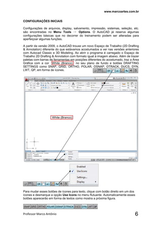www.marcoartes.com.br
Professor Marco Antônio  6
CONFIGURAÇÕES INICIAIS
Configurações de arquivos, display, salvamento, impressão, sistemas, seleção, etc.
são encontradas no Menu Tools → Options. O AutoCAD já reserva algumas
configurações básicas que no decorrer do treinamento podem ser alteradas para
aperfeiçoar algumas funções.
A partir da versão 2009, o AutoCAD trouxe um novo Espaço de Trabalho (2D Drafting
& Annotation) diferente do que estávamos acostumados a ver nas versões anteriores
com Autocad Classic e 3D Modeling. Ao abrir o programa é carregado o Espaço de
Trabalho 2D Drafting & Annotation com formato igual à imagem abaixo. Além de trazer
paletas com barras de ferramentas em posições diferentes do acostumado, traz a Área
Gráfica com a cor White (Branco) no seu plano de fundo e botões DRAFTING
SETTINGS como SNAP, GRID, ORTHO, POLAR, OSNAP, OTRACK, DUCS, DYN,
LWT, QP, em forma de ícones.
White (Branco)
Para mudar esses botões de ícones para texto, clique com botão direito em um dos
ícones e desmarque a opção Use Icons no menu flutuante. Automaticamente esses
botões aparecerão em forma de textos como mostra a próxima figura.
 